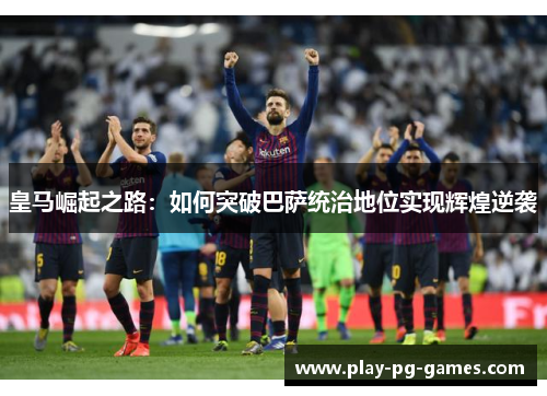 皇马崛起之路:如何突破巴萨统治地位实现辉煌逆袭 皇马崛起之路:如何突破巴萨统治地位实现辉煌逆袭