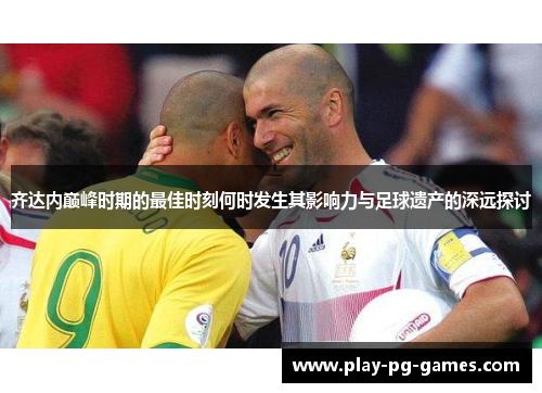 齐达内巅峰时期的最佳时刻何时发生其影响力与足球遗产的深远探讨